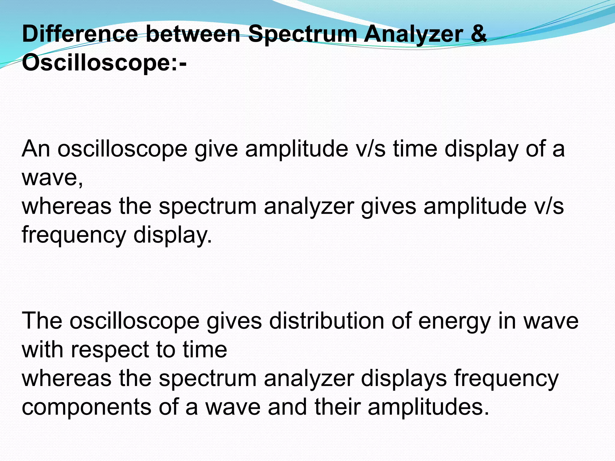 Difference between Spectrum Analyzer & 
Oscilloscope:- 
An oscilloscope give amplitude v/s time display of a 
wave, 
whereas the spectrum analyzer gives amplitude v/s 
frequency display. 
The oscilloscope gives distribution of energy in wave 
with respect to time 
whereas the spectrum analyzer displays frequency 
components of a wave and their amplitudes. 
 