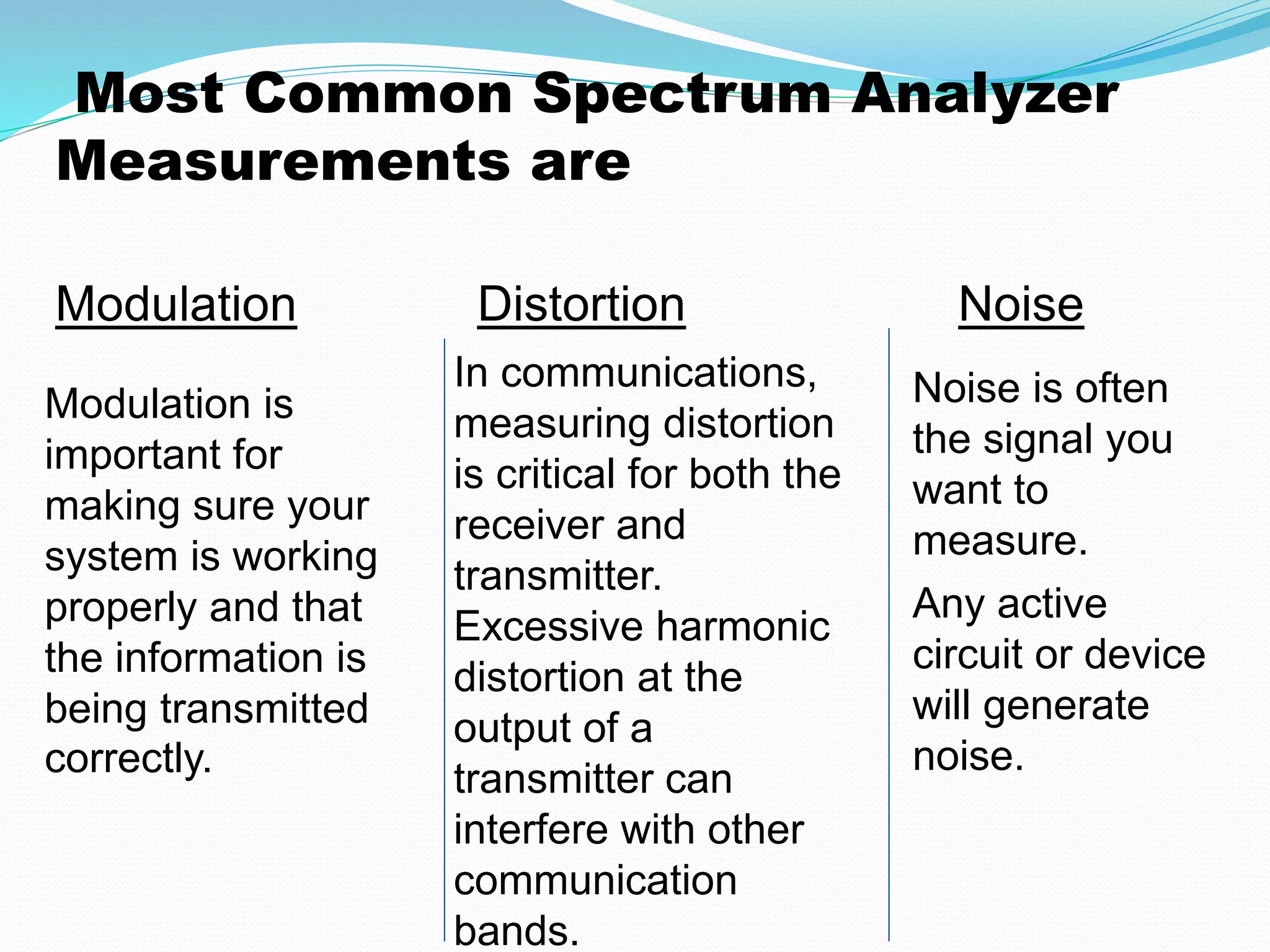Most Common Spectrum Analyzer 
Measurements are 
Modulation Distortion Noise 
Modulation is 
important for 
making sure your 
system is working 
properly and that 
the information is 
being transmitted 
correctly. 
Noise is often 
the signal you 
want to 
measure. 
Any active 
circuit or device 
will generate 
noise. 
In communications, 
measuring distortion 
is critical for both the 
receiver and 
transmitter. 
Excessive harmonic 
distortion at the 
output of a 
transmitter can 
interfere with other 
communication 
bands. 
 