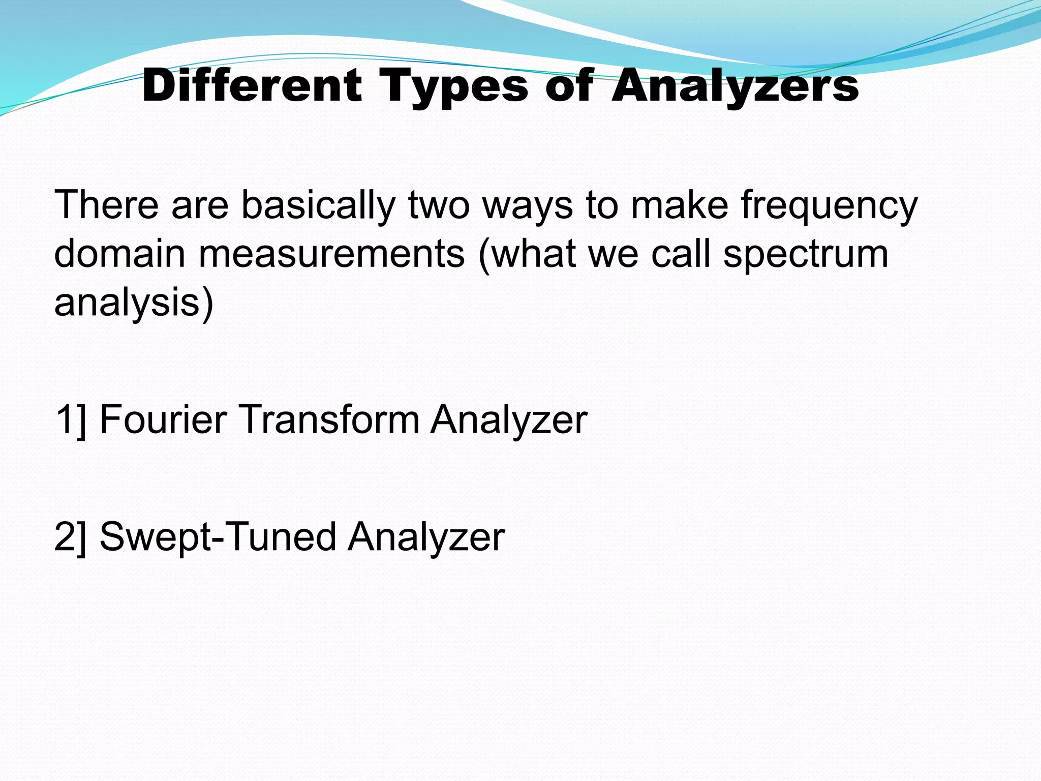 Different Types of Analyzers 
There are basically two ways to make frequency 
domain measurements (what we call spectrum 
analysis) 
1] Fourier Transform Analyzer 
2] Swept-Tuned Analyzer 
 