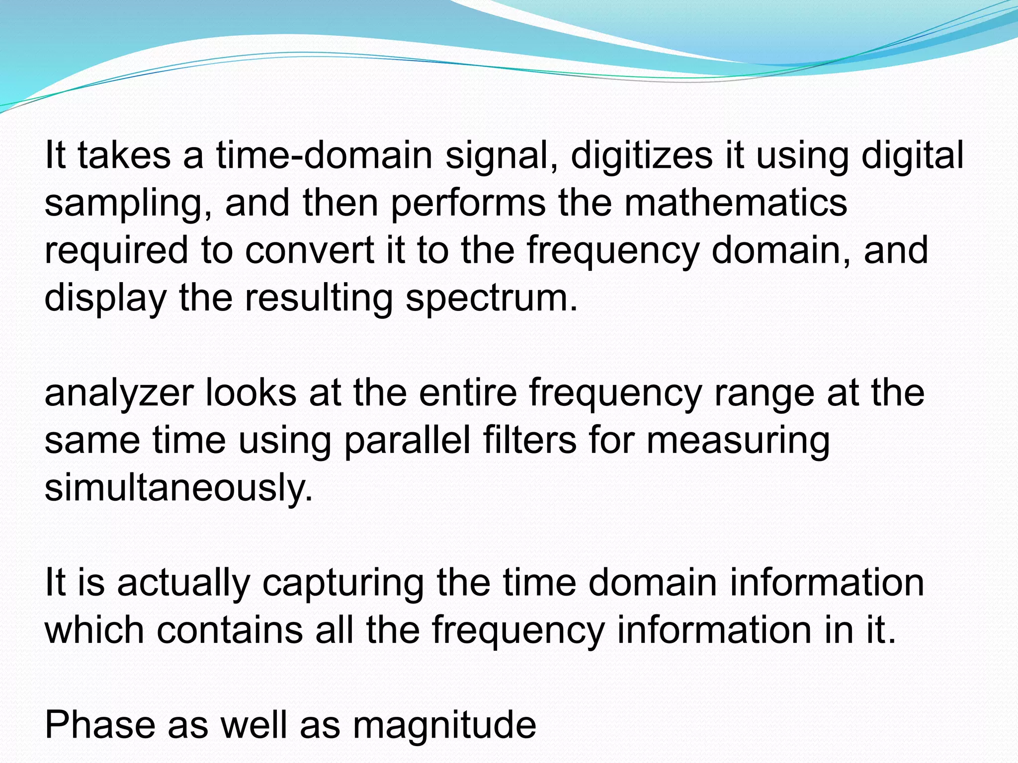It takes a time-domain signal, digitizes it using digital 
sampling, and then performs the mathematics 
required to convert it to the frequency domain, and 
display the resulting spectrum. 
analyzer looks at the entire frequency range at the 
same time using parallel filters for measuring 
simultaneously. 
It is actually capturing the time domain information 
which contains all the frequency information in it. 
Phase as well as magnitude 
 