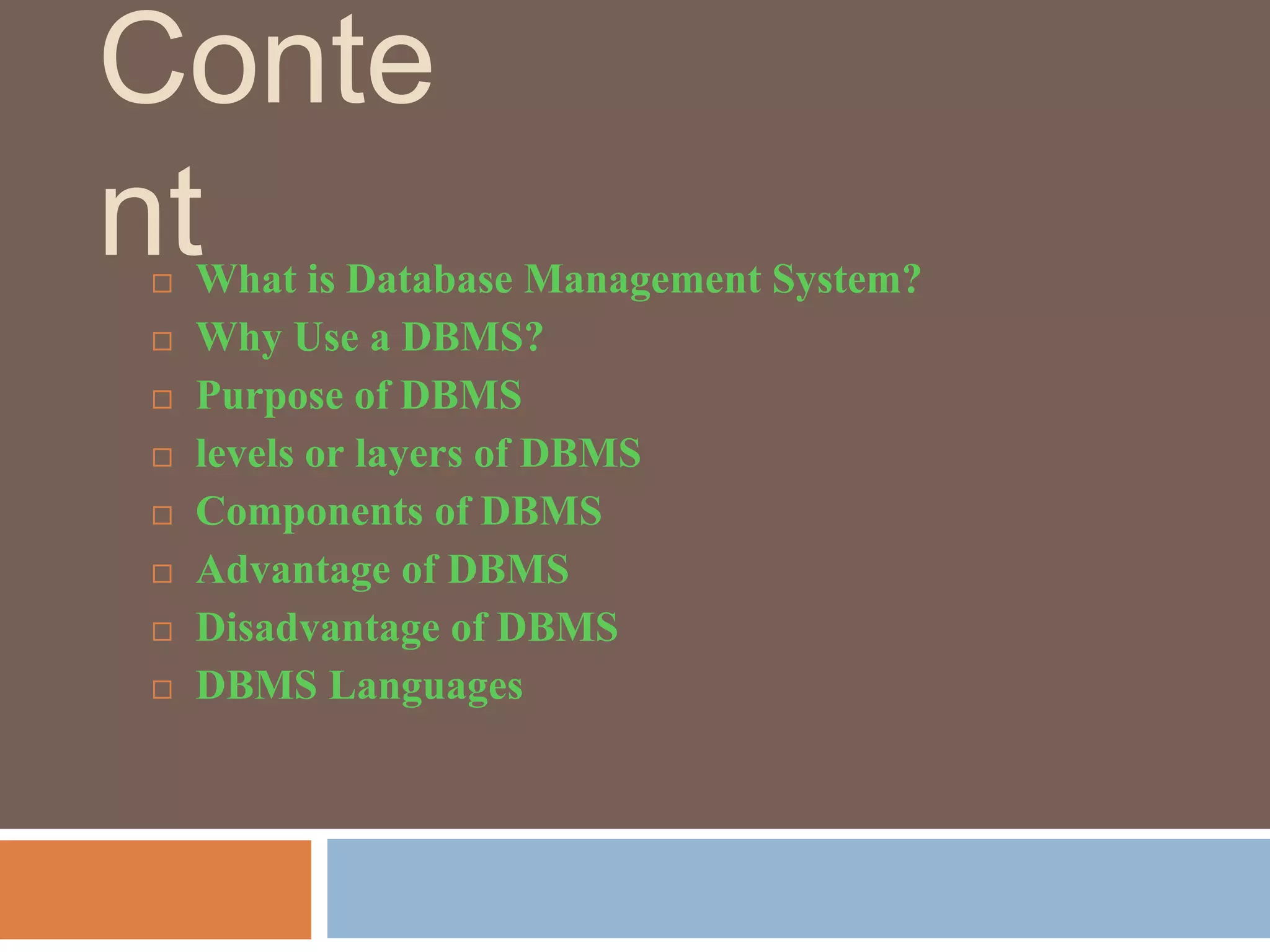Conte
nt
 What is Database Management System?
 Why Use a DBMS?
 Purpose of DBMS
 levels or layers of DBMS
 Components of DBMS
 Advantage of DBMS
 Disadvantage of DBMS
 DBMS Languages
 