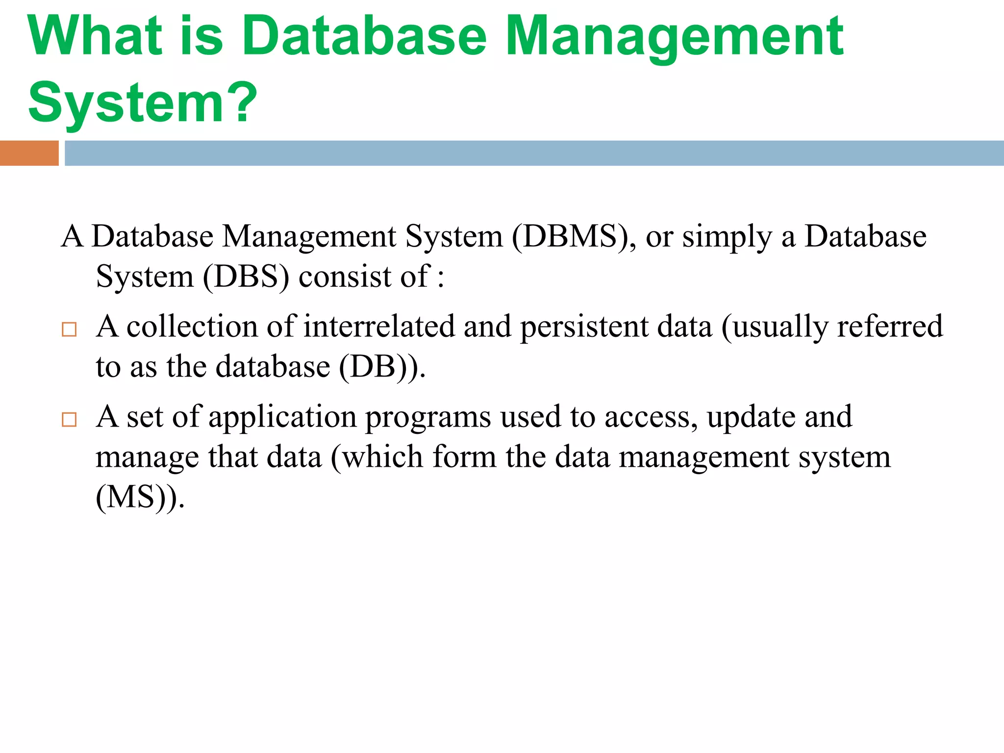 What is Database Management
System?
A Database Management System (DBMS), or simply a Database
System (DBS) consist of :
 A collection of interrelated and persistent data (usually referred
to as the database (DB)).
 A set of application programs used to access, update and
manage that data (which form the data management system
(MS)).
 