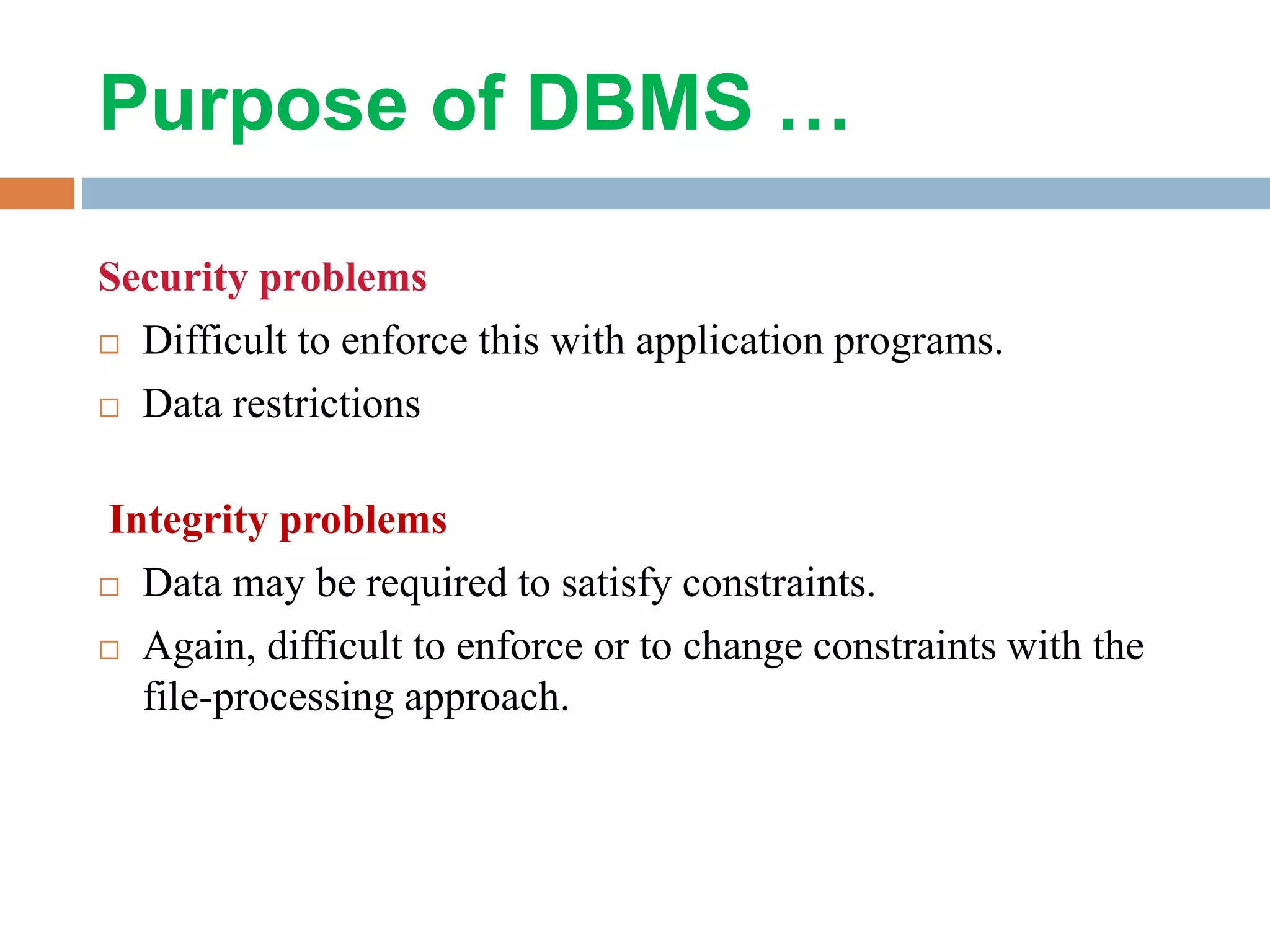 Purpose of DBMS …
Security problems
 Difficult to enforce this with application programs.
 Data restrictions
Integrity problems
 Data may be required to satisfy constraints.
 Again, difficult to enforce or to change constraints with the
file-processing approach.
 
