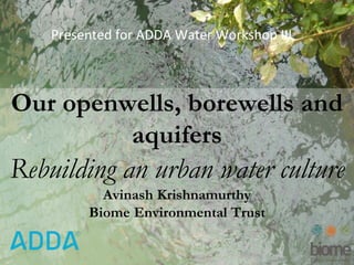 WaterOur openwells, borewells and
aquifers
Rebuilding an urban water culture
Avinash Krishnamurthy
Biome Environmental Trust
Presented for ADDA Water Workshop III
 