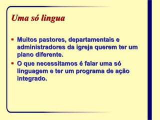 Uma só lingua
 Muitos pastores, departamentais e
administradores da igreja querem ter um
plano diferente.
 O que necessitamos é falar uma só
linguagem e ter um programa de ação
integrado.
 