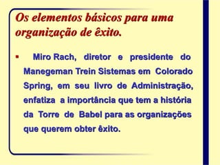 Os elementos básicos para uma
organização de êxito.
 Miro Rach, diretor e presidente do
Manegeman Trein Sistemas em Colorado
Spring, em seu livro de Administração,
enfatiza a importância que tem a história
da Torre de Babel para as organizações
que querem obter êxito.
 