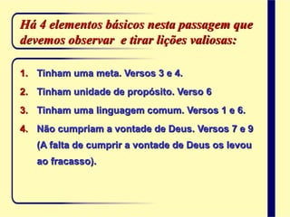 Há 4 elementos básicos nesta passagem que
devemos observar e tirar lições valiosas:
1. Tinham uma meta. Versos 3 e 4.
2. Tinham unidade de propósito. Verso 6
3. Tinham uma linguagem comum. Versos 1 e 6.
4. Não cumpriam a vontade de Deus. Versos 7 e 9
(A falta de cumprir a vontade de Deus os levou
ao fracasso).
 