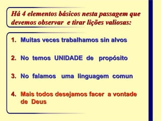 Há 4 elementos básicos nesta passagem que
devemos observar e tirar lições valiosas:
1. Muitas veces trabalhamos sin alvos
2. No temos UNIDADE de propósito
3. No falamos uma linguagem comun
4. Mais todos desejamos facer a vontade
de Deus
 