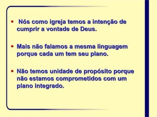  Nós como igreja temos a intenção de
cumprir a vontade de Deus.
 Mais não falamos a mesma linguagem
porque cada um tem seu plano.
 Não temos unidade de propósito porque
não estamos comprometidos com um
plano integrado.
 