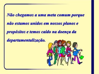 Não chegamos a uma meta comum porque
não estamos unidos em nossos planos e
propósitos e temos caído na doença da
departamentalização.
 