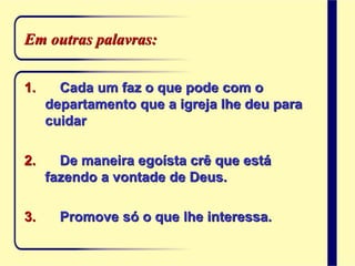 Em outras palavras:
1. Cada um faz o que pode com o
departamento que a igreja lhe deu para
cuidar
2. De maneira egoísta crê que está
fazendo a vontade de Deus.
3. Promove só o que lhe interessa.
 