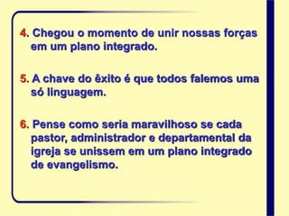 4. Chegou o momento de unir nossas forças
em um plano integrado.
5. A chave do êxito é que todos falemos uma
só linguagem.
6. Pense como seria maravilhoso se cada
pastor, administrador e departamental da
igreja se unissem em um plano integrado
de evangelismo.
 