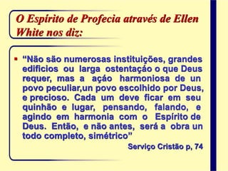 O Espírito de Profecia através de Ellen
White nos diz:
 “Não são numerosas instituições, grandes
edificios ou larga ostentaçáo o que Deus
requer, mas a açáo harmoniosa de un
povo peculiar,un povo escolhido por Deus,
e precioso. Cada um deve ficar em seu
quinhão e lugar, pensando, falando, e
agindo em harmonia com o Espírito de
Deus. Então, e não antes, será a obra un
todo completo, simétrico”
Serviço Cristão p, 74
 