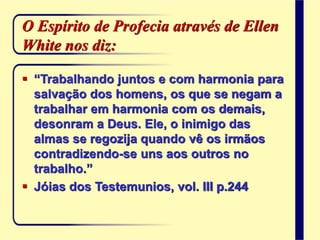 O Espírito de Profecia através de Ellen
White nos diz:
 “Trabalhando juntos e com harmonia para
salvação dos homens, os que se negam a
trabalhar em harmonia com os demais,
desonram a Deus. Ele, o inimigo das
almas se regozija quando vê os irmãos
contradizendo-se uns aos outros no
trabalho.”
 Jóias dos Testemunios, vol. III p.244
 