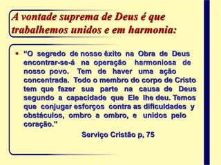 A vontade suprema de Deus é que
trabalhemos unidos e em harmonia:
 “O segredo de nosso êxito na Obra de Deus
encontrar-se-á na operação harmoniosa de
nosso povo. Tem de haver uma ação
concentrada. Todo o membro do corpo de Cristo
tem que fazer sua parte na causa de Deus
segundo a capacidade que Ele lhe deu. Temos
que conjugar esforços contra as dificuldades y
obstáculos, ombro a ombro, e unidos pelo
coração.”
Serviço Cristão p, 75
 