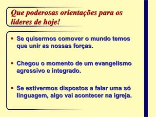 Que poderosas orientações para os
líderes de hoje!
 Se quisermos comover o mundo temos
que unir as nossas forças.
 Chegou o momento de um evangelismo
agressivo e integrado.
 Se estivermos dispostos a falar uma só
linguagem, algo vai acontecer na igreja.
 