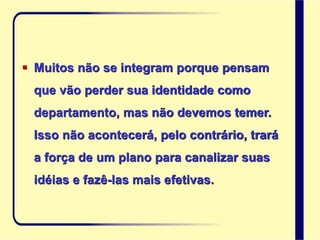  Muitos não se integram porque pensam
que vão perder sua identidade como
departamento, mas não devemos temer.
Isso não acontecerá, pelo contrário, trará
a força de um plano para canalizar suas
idéias e fazê-las mais efetivas.
 