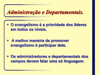 Administração e Departamentais.
 O evangelismo é a prioridade dos líderes
em todos os níveis.
 A melhor maneira de promover
evangelismo é participar dele.
 Os administradores e departamentais dos
campos devem falar uma só linguagem.
 