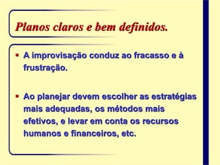 Planos claros e bem definidos.
 A improvisação conduz ao fracasso e à
frustração.
 Ao planejar devem escolher as estratégias
mais adequadas, os métodos mais
efetivos, e levar em conta os recursos
humanos e financeiros, etc.
 