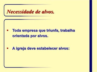 Necessidade de alvos.
 Toda empresa que triunfa, trabalha
orientada por alvos.
 A igreja deve estabelecer alvos:
 