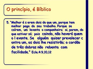 O princípio, é Bíblico
5. “Melhor é s erem dois do que um, porque tem
melhor paga do seu trabalho. Porque se
caírem, um levanta o companheiro; ai, porem, do
que estiver só; pois caindo, não haverá quem
o l evante. Se alguém quiser prevalecer c
ontra um, os dois lhe resistirão; o cordão
de três dobras não rebenta com
facilidade.” Ecle.4:9,10,12
 