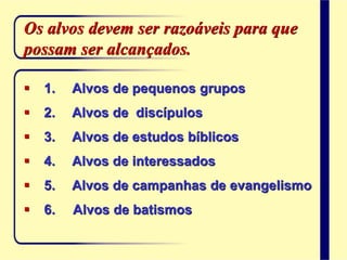  1. Alvos de pequenos grupos
 2. Alvos de discípulos
 3. Alvos de estudos bíblicos
 4. Alvos de interessados
 5. Alvos de campanhas de evangelismo
 6. Alvos de batismos
Os alvos devem ser razoáveis para que
possam ser alcançados.
 