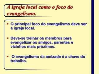 A igreja local como o foco do
evangelismo.
 O principal foco do evangelismo deve ser
a igreja local.
 Deve-se treinar os membros para
evangelizar os amigos, parentes e
vizinhos mais próximos.
 O evangelismo da amizade é a chave do
trabalho.
 