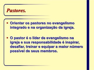 Pastores.
 Orientar os pastores no evangelismo
integrado e na organização da igreja.
 O pastor é o líder de evangelismo na
igreja e sua responsabilidade é inspirar,
desafiar, treinar e equipar a maior número
possível de seus membros.
 