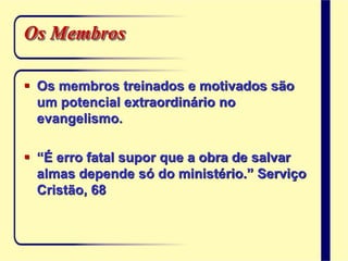 Os Membros
 Os membros treinados e motivados são
um potencial extraordinário no
evangelismo.
 “É erro fatal supor que a obra de salvar
almas depende só do ministério.” Serviço
Cristão, 68
 