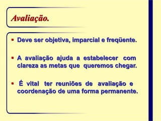 Avaliação.
 Deve ser objetiva, imparcial e freqüente.
 A avaliação ajuda a estabelecer com
clareza as metas que queremos chegar.
 É vital ter reuniões de avaliação e
coordenação de uma forma permanente.
 