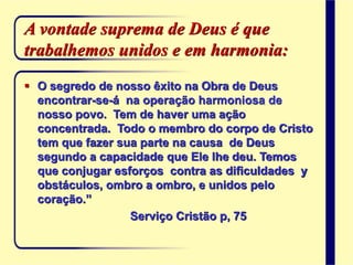 A vontade suprema de Deus é que
trabalhemos unidos e em harmonia:
 O segredo de nosso êxito na Obra de Deus
encontrar-se-á na operação harmoniosa de
nosso povo. Tem de haver uma ação
concentrada. Todo o membro do corpo de Cristo
tem que fazer sua parte na causa de Deus
segundo a capacidade que Ele lhe deu. Temos
que conjugar esforços contra as dificuldades y
obstáculos, ombro a ombro, e unidos pelo
coração.”
Serviço Cristão p, 75
 
