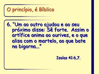 O princípio, é Bíblico
6. “Um ao outro ajudou e ao seu
próximo disse: Sê forte. Assim o
artífice anima ao ourives, e o que
alisa com o martelo, ao que bate
na bigorna...”
Isaías 41:6,7.
 
