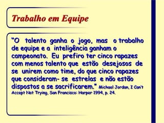 Trabalho em Equipe
“O talento ganha o jogo, mas o trabalho
de equipe e a inteligência ganham o
campeonato. Eu prefiro ter cinco rapazes
com menos talento que estão desejosos de
se unirem como time, do que cinco rapazes
que consideram- se estrelas e não estão
dispostos a se sacrificarem.” Michael Jordan, I Can’t
Accept Not Trying, San Francisco: Harper 1994, p. 24.
 