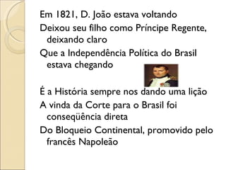Em 1821, D. João estava voltando Deixou seu filho como Príncipe Regente, deixando claro Que a Independência Política do Brasil estava chegando   É a História sempre nos dando uma lição A vinda da Corte para o Brasil foi conseqüência direta Do Bloqueio Continental, promovido pelo francês Napoleão 