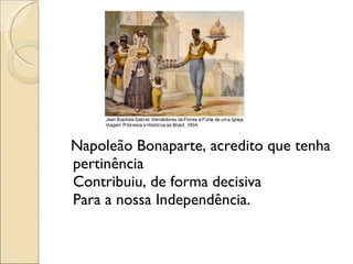 Napoleão Bonaparte, acredito que tenha pertinência Contribuiu, de forma decisiva  Para a nossa Independência. 