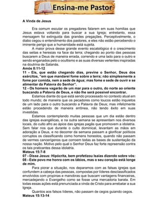 A Vinda de Jesus
Era comum escutar os pregadores falarem em suas homilias que
Jesus estava voltando para buscar a sua Igreja; entretanto, essa
mensagem foi extinguida das grandes pregações. Perceptivelmente, o
diabo cegou o entendimento dos pastores, e eles não estão percebendo o
iminente perigo que a humanidade está sujeita.
A maior prova desse grande evento escatológico é o crescimento
das seitas e heresias na face da terra; chegando ao ponto das pessoas
buscarem a Deus de maneira errada, correndo e uma lado para o outro e
sendo enganados pelo o ocultismo e as suas diversas vertentes inspiradas
na doutrina de Satanás.
Amós 8:11-12
11 - Eis, que estão chegando dias, previne o Senhor, Deus dos
exércitos, “em que mandarei fome sobre a terra; não simplesmente a
fome por comida, nem a sede de água; mas fome e sede de ouvir e se
alimentar da Palavra do Senhor”.
12 - Os homens vagarão de um mar para o outro, do norte ao oriente
buscando a Palavra de Deus, e não lhe será possível encontrar.
Estamos diante do que está sendo processado no contexto atual em
todo mundo; de maneira que os pecadores como loucos estão inquietos
de um lado para o outro buscando a Palavra de Deus; mas infelizmente
estão procedendo de maneira errônea, não tendo êxito em suas
investidas.
Estamos contemplando muitas pessoas que um dia estão dentro
das igrejas evangélicas, e na outra semana se apresentam nos diversos
locais, do culto afro ao ápice das igrejas pagãs que promovem a idolatria.
Sem falar nos que durante o culto dominical, levantam as mãos em
adoração a Deus, e no decorrer da semana passam a glorificar políticos
corruptos os classificando como homens honestos, quando não passam
de vermes cancerígenos que corroem todas as bases de sustentação da
nossa nação. Motivo pelo qual o Senhor Deus faz forte repreensão contra
os tais praticantes dessa idolatria.
Mateus 15:7-8
07 - Disse Jesus: Hipócrita, bem profetizou Isaías dizendo sobre vós:
08 - Este povo me honra com os lábios, mas o seu coração está longe
de mim.
Para piorar a situação, nos deparamos com as falsas igrejas que
confundem a cabeça das pessoas, compostas por líderes desclassificados
envolvidos com propinas e manobras que buscam vantagens financeiras,
mercadejando o Evangelho como se fosse uma mercadoria barata. Em
todas essas ações está prenunciada a vinda de Cristo para arrebatar a sua
Igreja.
Quantos aos falsos líderes, não passam de cegos guiando cegos.
Mateus 15:13-14
 