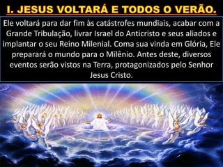 Ele voltará para dar fim às catástrofes mundiais, acabar com a
Grande Tribulação, livrar Israel do Anticristo e seus aliados e
implantar o seu Reino Milenial. Coma sua vinda em Glória, Ele
preparará o mundo para o Milênio. Antes deste, diversos
eventos serão vistos na Terra, protagonizados pelo Senhor
Jesus Cristo.
 