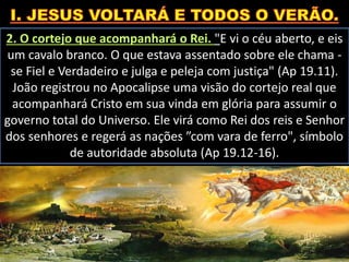 2. O cortejo que acompanhará o Rei. "E vi o céu aberto, e eis
um cavalo branco. O que estava assentado sobre ele chama -
se Fiel e Verdadeiro e julga e peleja com justiça" (Ap 19.11).
João registrou no Apocalipse uma visão do cortejo real que
acompanhará Cristo em sua vinda em glória para assumir o
governo total do Universo. Ele virá como Rei dos reis e Senhor
dos senhores e regerá as nações ”com vara de ferro", símbolo
de autoridade absoluta (Ap 19.12-16).
 