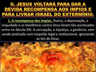 1. A recompensa dos ímpios. Nunca, a depravação, a
iniquidade e as blasfêmias contra Deus foram tão acentuadas
como no Século XXI. A corrupção, a injustiça, a ganância, vem
sendo praticada com respaldo legal e institucional, ignorando
as leis de Deus.
 