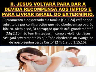 0 casamento é desprezado e a família (Gn 2.24) está sendo
substituída por configurações que não obedecem ao padrão
bíblico. Além disso, ”a corrupção que destrói grandemente"
(Mq 2.10) não tem limites assim como a violência. Jesus
castigará severamente os que "não obedecem ao evangelho
de nosso Senhor Jesus Cristo" (2 Ts 1.8; Jd 1.15,16).
 