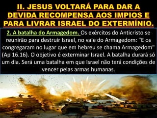 2. A batalha do Armagedom. Os exércitos do Anticristo se
reunirão para destruir Israel, no vale do Armagedom: "E os
congregaram no lugar que em hebreu se chama Armagedom"
(Ap 16.16). O objetivo é exterminar Israel. A batalha durará só
um dia. Será uma batalha em que Israel não terá condições de
vencer pelas armas humanas.
 