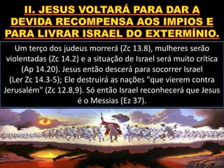 Um terço dos judeus morrerá (Zc 13.8), mulheres serão
violentadas (Zc 14.2) e a situação de Israel será muito crítica
(Ap 14.20). Jesus então descerá para socorrer Israel
(Ler Zc 14.3-5); Ele destruirá as nações "que vierem contra
Jerusalém" (Zc 12.8,9). Só então Israel reconhecerá que Jesus
é o Messias (Ez 37).
 