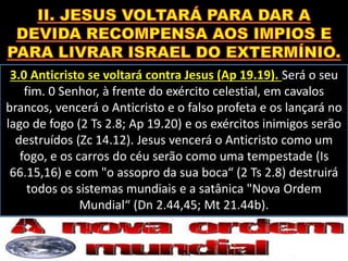 3.0 Anticristo se voltará contra Jesus (Ap 19.19). Será o seu
fim. 0 Senhor, à frente do exército celestial, em cavalos
brancos, vencerá o Anticristo e o falso profeta e os lançará no
lago de fogo (2 Ts 2.8; Ap 19.20) e os exércitos inimigos serão
destruídos (Zc 14.12). Jesus vencerá o Anticristo como um
fogo, e os carros do céu serão como uma tempestade (Is
66.15,16) e com "o assopro da sua boca“ (2 Ts 2.8) destruirá
todos os sistemas mundiais e a satânica "Nova Ordem
Mundial“ (Dn 2.44,45; Mt 21.44b).
 