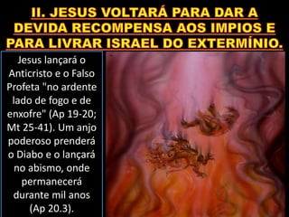 Jesus lançará o
Anticristo e o Falso
Profeta "no ardente
lado de fogo e de
enxofre" (Ap 19-20;
Mt 25-41). Um anjo
poderoso prenderá
o Diabo e o lançará
no abismo, onde
permanecerá
durante mil anos
(Ap 20.3).
 