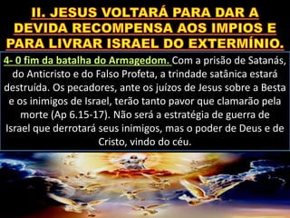 4- 0 fim da batalha do Armagedom. Com a prisão de Satanás,
do Anticristo e do Falso Profeta, a trindade satânica estará
destruída. Os pecadores, ante os juízos de Jesus sobre a Besta
e os inimigos de Israel, terão tanto pavor que clamarão pela
morte (Ap 6.15-17). Não será a estratégia de guerra de
Israel que derrotará seus inimigos, mas o poder de Deus e de
Cristo, vindo do céu.
 
