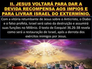 Com a vitória retumbante de Jesus sobre o Anticristo, o Diabo
e o falso profeta, Israel será salvo da destruição e assumirá
suas funções no Milênio. 0 texto de Ezequiel 36.26-38 revela
como será a restauração de Israel, após a derrota dos
exércitos inimigos por Jesus.
 