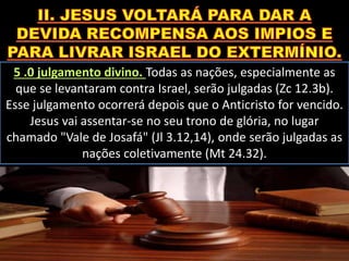5 .0 julgamento divino. Todas as nações, especialmente as
que se levantaram contra Israel, serão julgadas (Zc 12.3b).
Esse julgamento ocorrerá depois que o Anticristo for vencido.
Jesus vai assentar-se no seu trono de glória, no lugar
chamado "Vale de Josafá" (Jl 3.12,14), onde serão julgadas as
nações coletivamente (Mt 24.32).
 