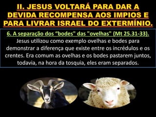 6. A separação dos “bodes" das "ovelhas" (Mt 25.31-33).
Jesus utilizou como exemplo ovelhas e bodes para
demonstrar a diferença que existe entre os incrédulos e os
crentes. Era comum as ovelhas e os bodes pastarem juntos,
todavia, na hora da tosquia, eles eram separados.
 