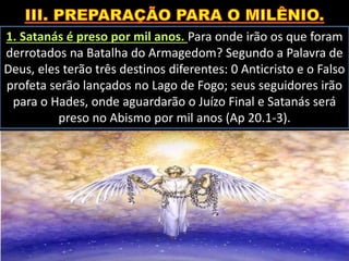 1. Satanás é preso por mil anos. Para onde irão os que foram
derrotados na Batalha do Armagedom? Segundo a Palavra de
Deus, eles terão três destinos diferentes: 0 Anticristo e o Falso
profeta serão lançados no Lago de Fogo; seus seguidores irão
para o Hades, onde aguardarão o Juízo Final e Satanás será
preso no Abismo por mil anos (Ap 20.1-3).
 
