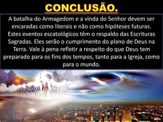 A batalha do Armagedom e a vinda do Senhor devem ser
encaradas como literais e não como hipóteses futuras.
Estes eventos escatológicos têm o respaldo das Escrituras
Sagradas. Eles serão o cumprimento do plano de Deus na
Terra. Vale à pena refletir a respeito do que Deus tem
preparado para os fins dos tempos, tanto para a Igreja, como
para o mundo.
 